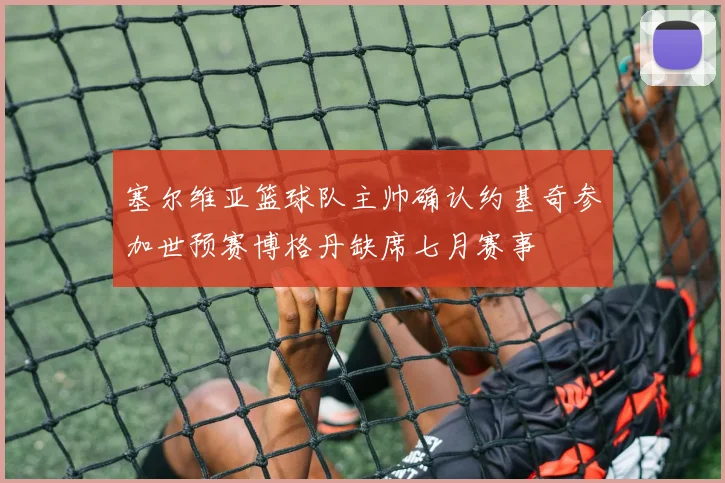 塞尔维亚篮球队主帅确认约基奇参加世预赛博格丹缺席七月赛事