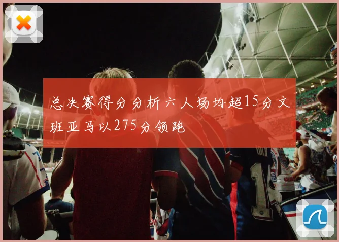 总决赛得分分析六人场均超15分文班亚马以275分领跑