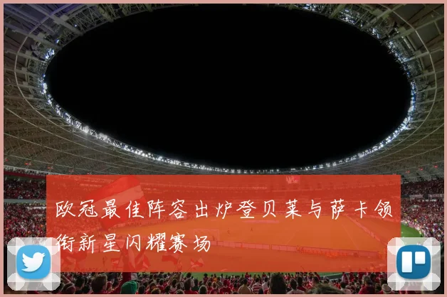 欧冠最佳阵容出炉登贝莱与萨卡领衔新星闪耀赛场