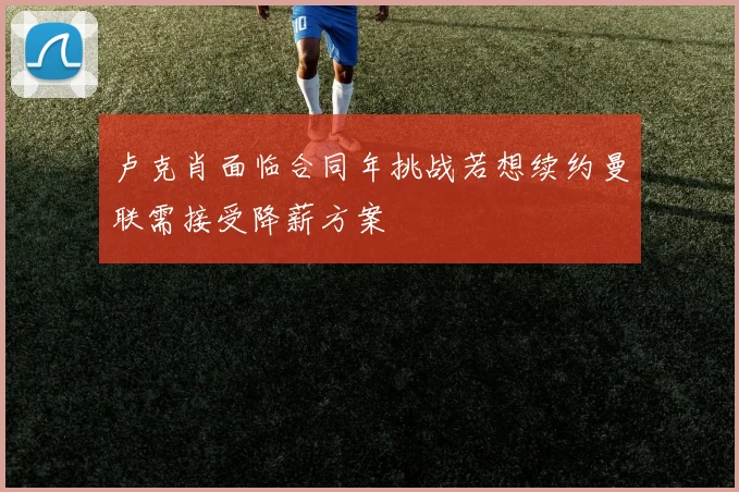 卢克肖面临合同年挑战若想续约曼联需接受降薪方案