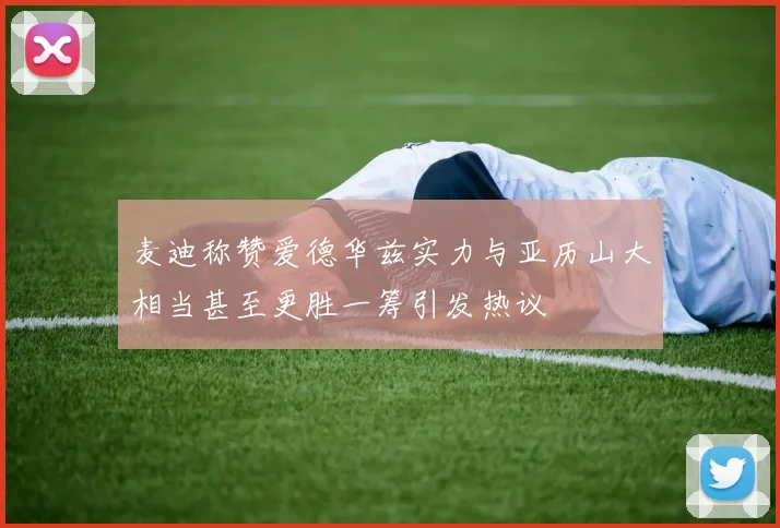 麦迪称赞爱德华兹实力与亚历山大相当甚至更胜一筹引发热议