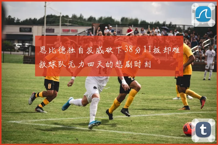 恩比德独自发威砍下38分11板却难救球队无力回天的悲剧时刻