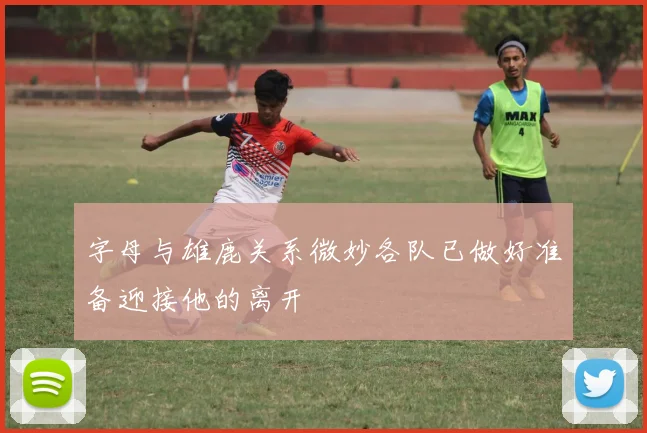 字母与雄鹿关系微妙各队已做好准备迎接他的离开