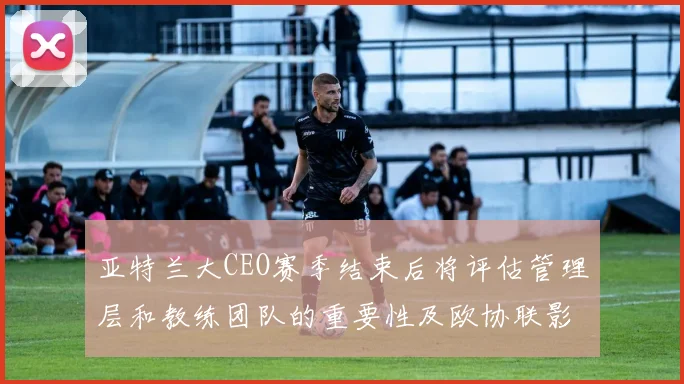 亚特兰大CEO赛季结束后将评估管理层和教练团队的重要性及欧协联影响