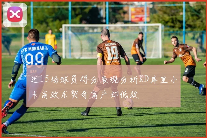 近15场球员得分表现分析KD库里小卡高效东契奇高产却低效