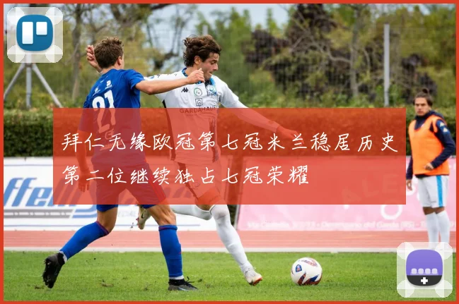 拜仁无缘欧冠第七冠米兰稳居历史第二位继续独占七冠荣耀