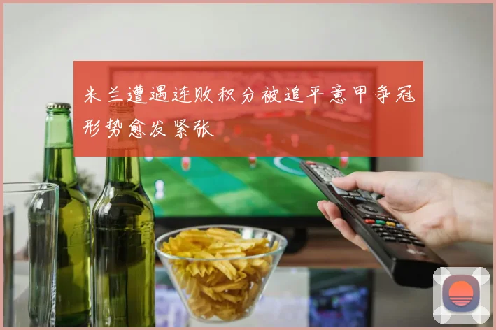 米兰遭遇连败积分被追平意甲争冠形势愈发紧张