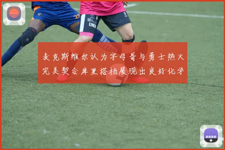 麦克斯维尔认为字母哥与勇士热火完美契合库里搭档展现出良好化学反应