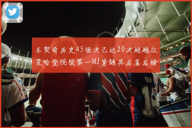 东契奇历史45场次已达20次超越众星哈登现役第一MJ紧随其后落后榜首100场