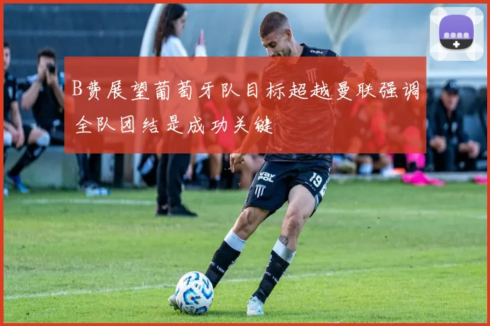 B费展望葡萄牙队目标超越曼联强调全队团结是成功关键