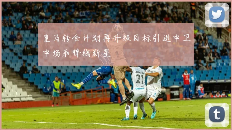 皇马转会计划再升级目标引进中卫中场和锋线新星