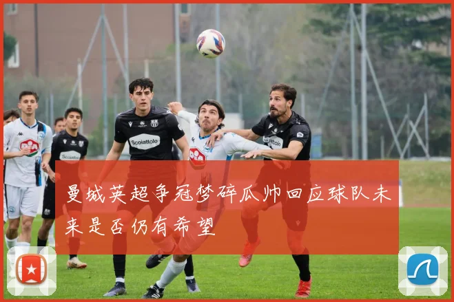 曼城英超争冠梦碎瓜帅回应球队未来是否仍有希望